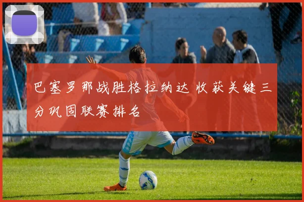 巴塞罗那战胜格拉纳达 收获关键三分巩固联赛排名